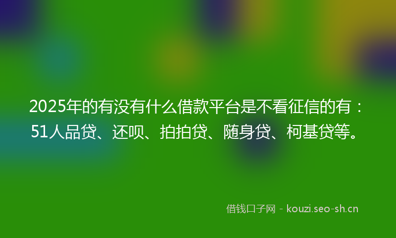 2025年的有没有什么借款平台是不看征信的有：51人品贷、还呗、拍拍贷、随身贷、柯基贷等。