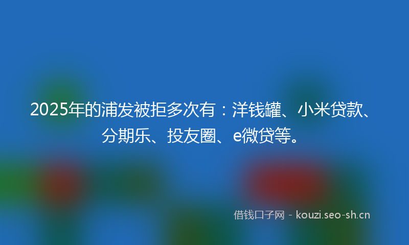 2025年的浦发被拒多次有：洋钱罐、小米贷款、分期乐、投友圈、e微贷等。
