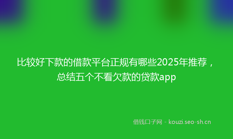 比较好下款的借款平台正规有哪些2025年推荐，总结五个不看欠款的贷款app