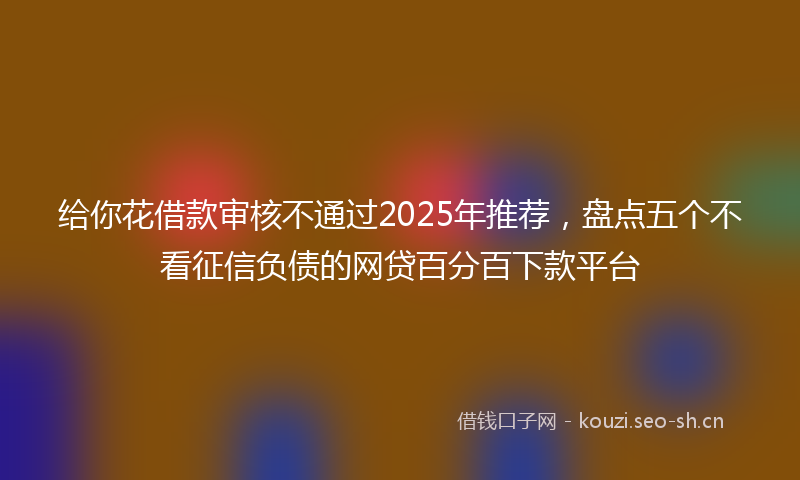 给你花借款审核不通过2025年推荐，盘点五个不看征信负债的网贷百分百下款平台