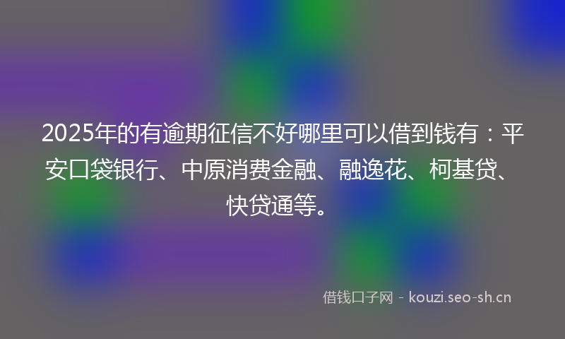 2025年的有逾期征信不好哪里可以借到钱有：平安口袋银行、中原消费金融、融逸花、柯基贷、快贷通等。