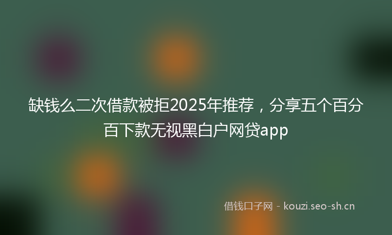 缺钱么二次借款被拒2025年推荐，分享五个百分百下款无视黑白户网贷app