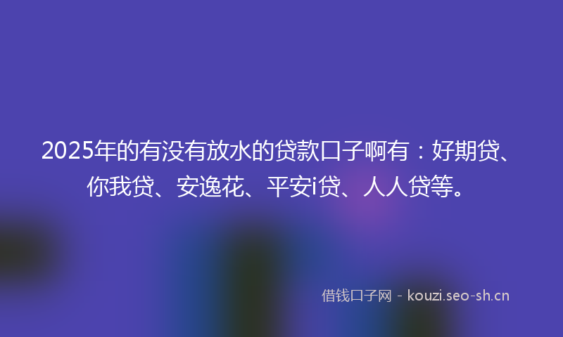 2025年的有没有放水的贷款口子啊有：好期贷、你我贷、安逸花、平安i贷、人人贷等。