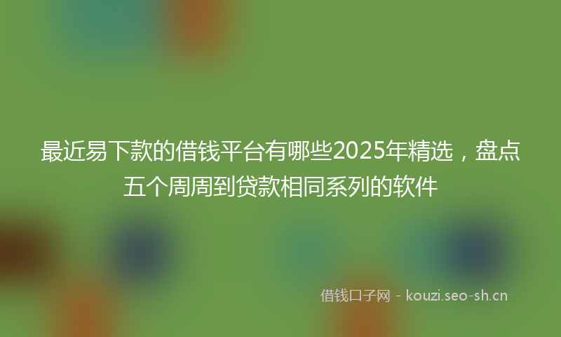最近易下款的借钱平台有哪些2025年精选，盘点五个周周到贷款相同系列的软件