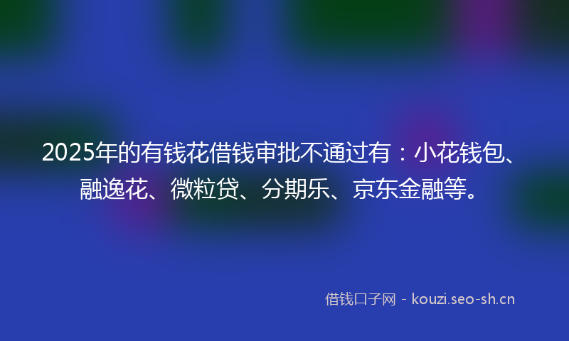 2025年的有钱花借钱审批不通过有：小花钱包、融逸花、微粒贷、分期乐、京东金融等。