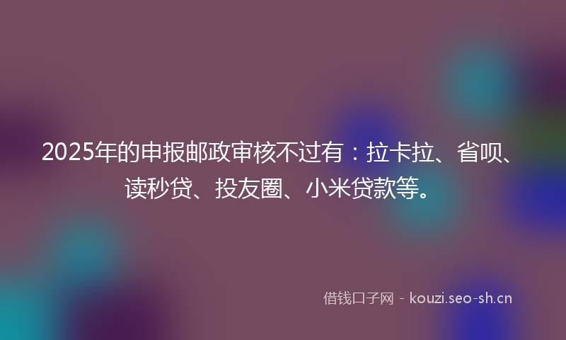 2025年的申报邮政审核不过有：拉卡拉、省呗、读秒贷、投友圈、小米贷款等。