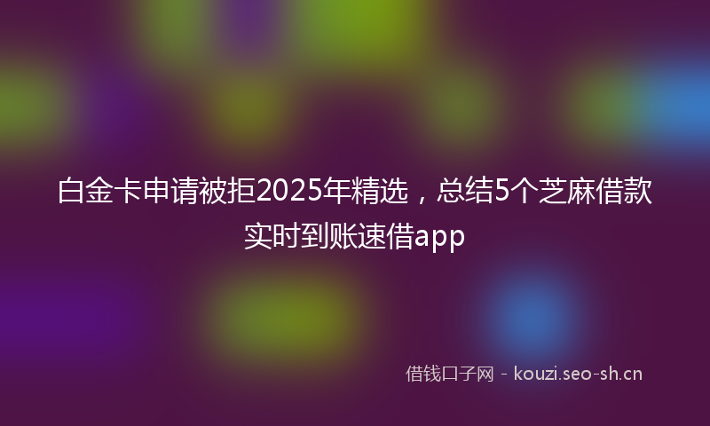 白金卡申请被拒2025年精选，总结5个芝麻借款实时到账速借app