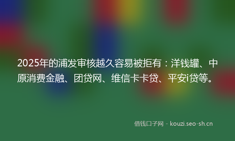 2025年的浦发审核越久容易被拒有：洋钱罐、中原消费金融、团贷网、维信卡卡贷、平安i贷等。