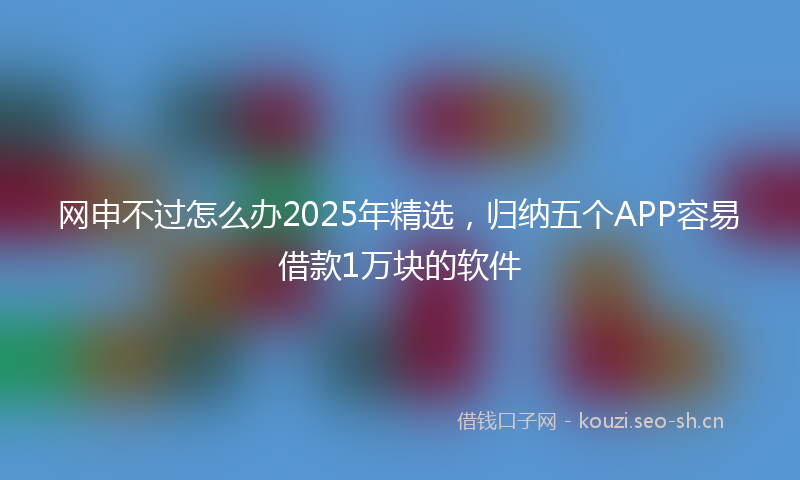 网申不过怎么办2025年精选，归纳五个APP容易借款1万块的软件