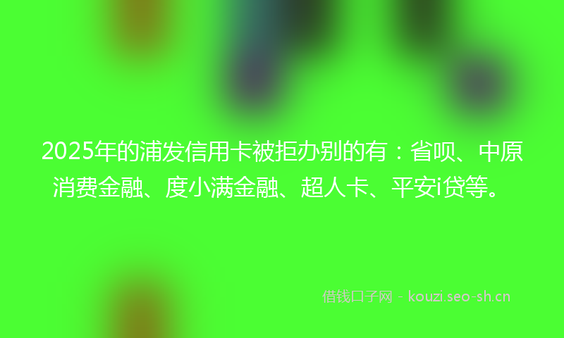 2025年的浦发信用卡被拒办别的有：省呗、中原消费金融、度小满金融、超人卡、平安i贷等。