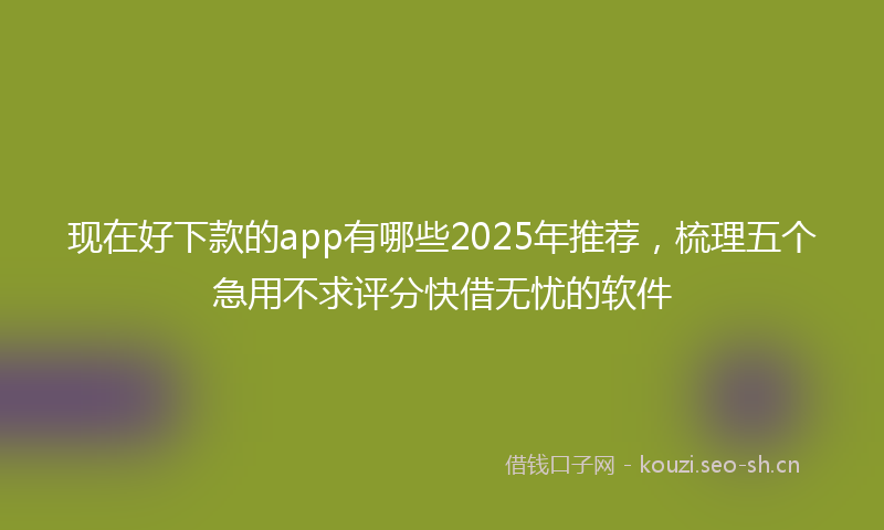 现在好下款的app有哪些2025年推荐，梳理五个急用不求评分快借无忧的软件