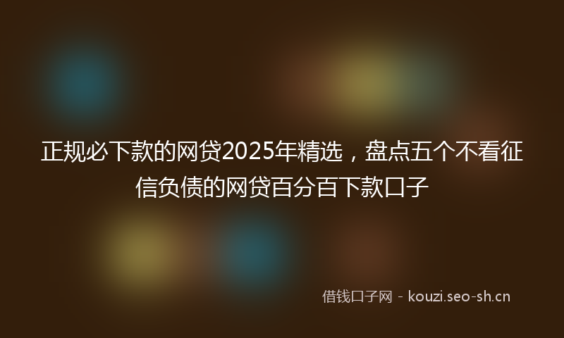 正规必下款的网贷2025年精选，盘点五个不看征信负债的网贷百分百下款口子