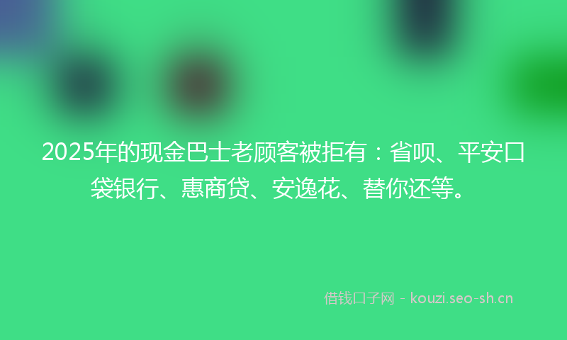 2025年的现金巴士老顾客被拒有：省呗、平安口袋银行、惠商贷、安逸花、替你还等。