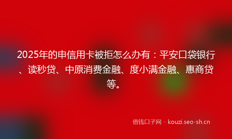 2025年的申信用卡被拒怎么办有：平安口袋银行、读秒贷、中原消费金融、度小满金融、惠商贷等。