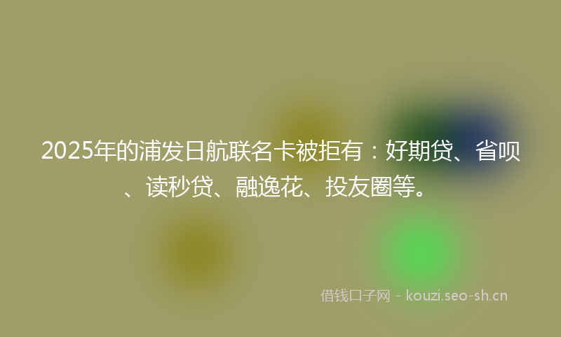 2025年的浦发日航联名卡被拒有：好期贷、省呗、读秒贷、融逸花、投友圈等。