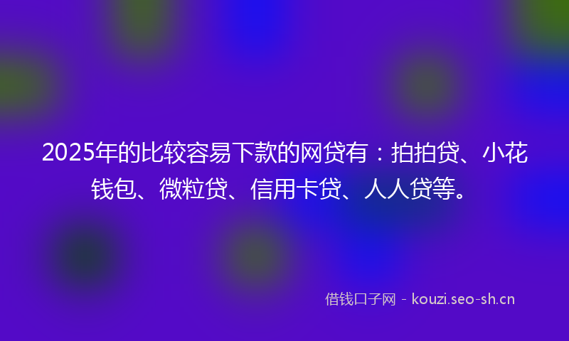 2025年的比较容易下款的网贷有：拍拍贷、小花钱包、微粒贷、信用卡贷、人人贷等。