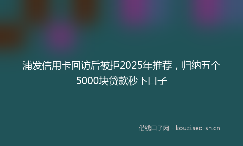 浦发信用卡回访后被拒2025年推荐，归纳五个5000块贷款秒下口子