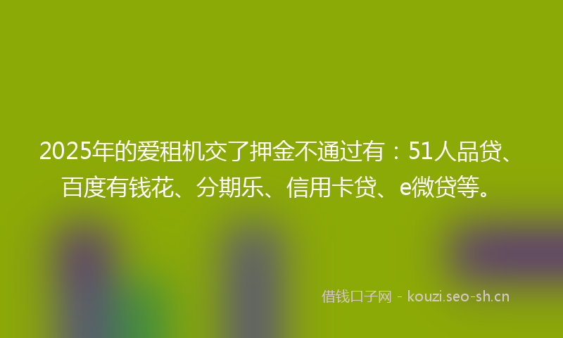 2025年的爱租机交了押金不通过有：51人品贷、百度有钱花、分期乐、信用卡贷、e微贷等。