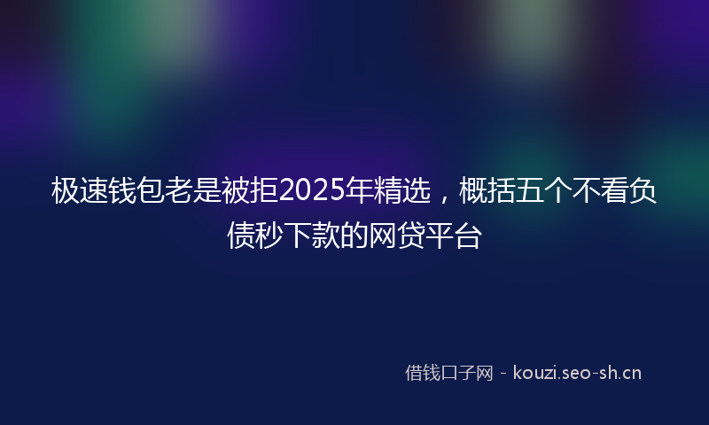 极速钱包老是被拒2025年精选，概括五个不看负债秒下款的网贷平台