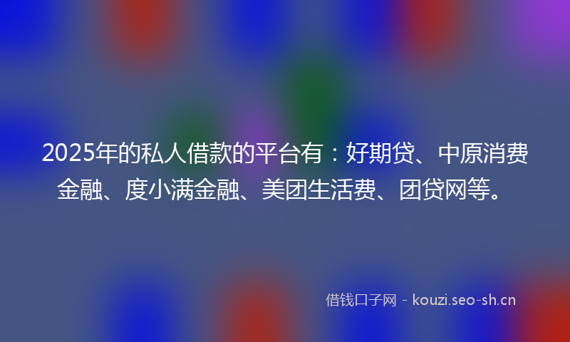 2025年的私人借款的平台有：好期贷、中原消费金融、度小满金融、美团生活费、团贷网等。