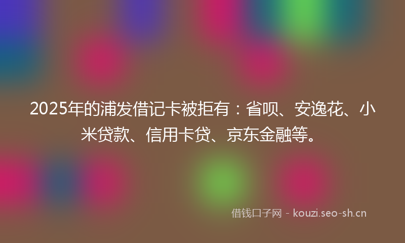 2025年的浦发借记卡被拒有：省呗、安逸花、小米贷款、信用卡贷、京东金融等。