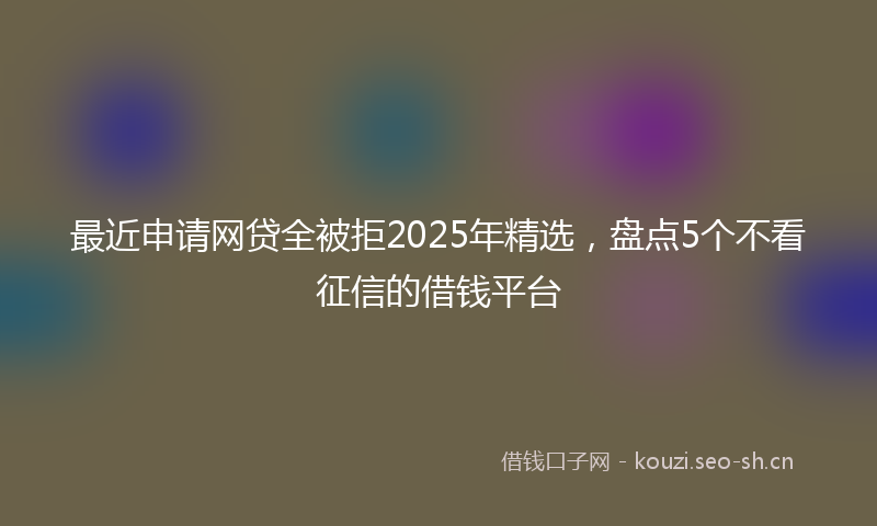 最近申请网贷全被拒2025年精选，盘点5个不看征信的借钱平台