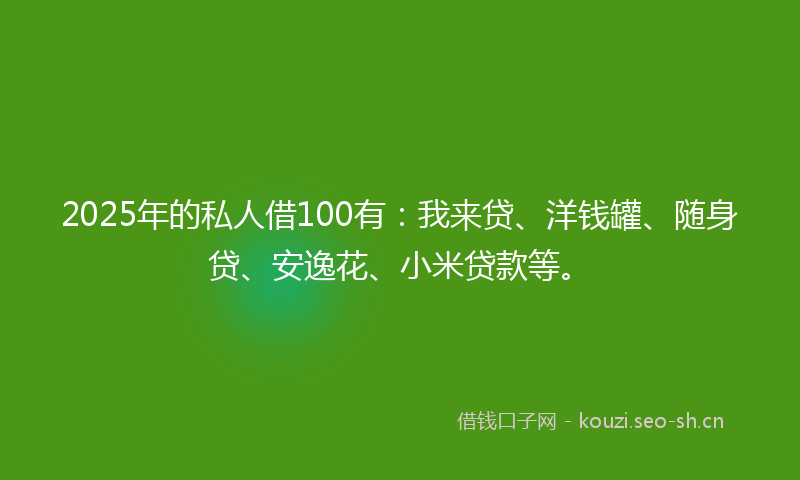2025年的私人借100有：我来贷、洋钱罐、随身贷、安逸花、小米贷款等。