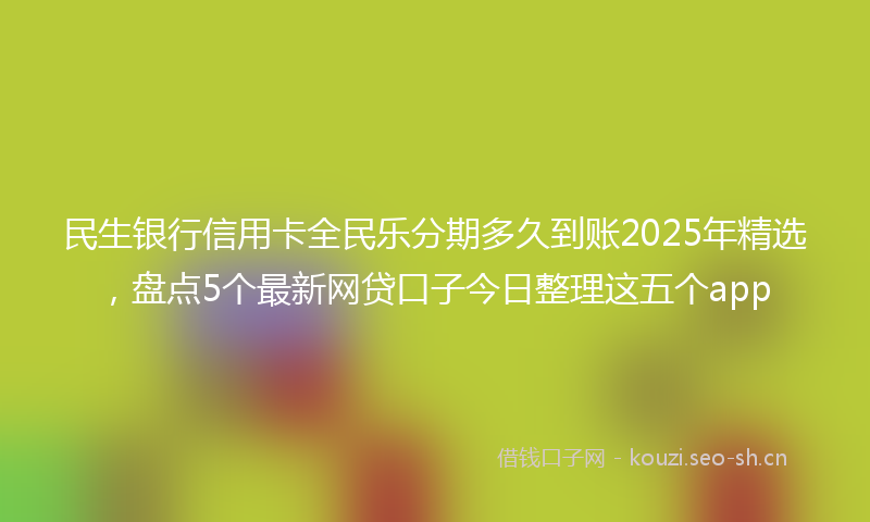 民生银行信用卡全民乐分期多久到账2025年精选，盘点5个最新网贷口子今日整理这五个app