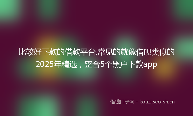 比较好下款的借款平台,常见的就像借呗类似的2025年精选，整合5个黑户下款app