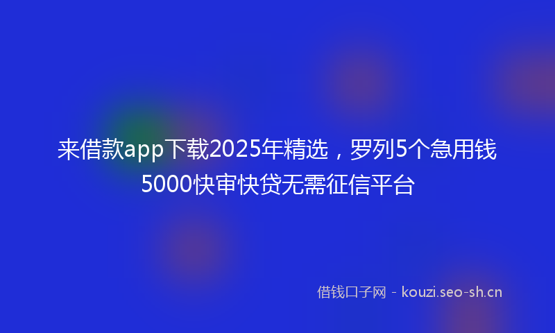 来借款app下载2025年精选，罗列5个急用钱5000快审快贷无需征信平台