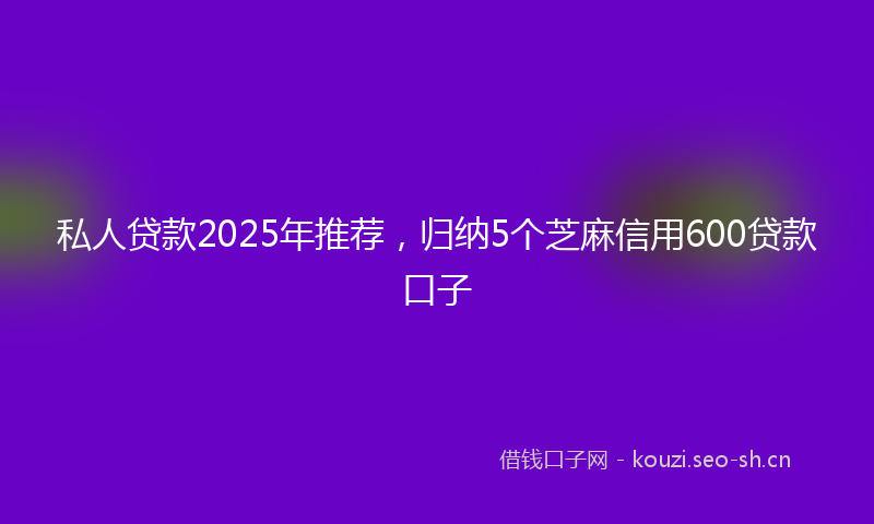 私人贷款2025年推荐，归纳5个芝麻信用600贷款口子