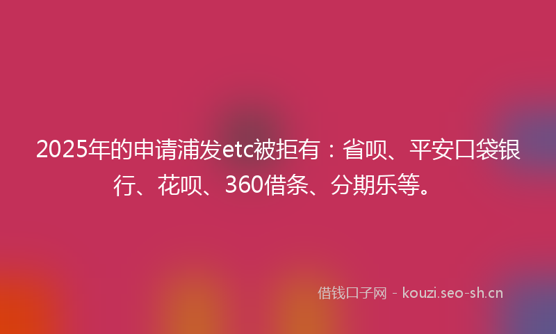 2025年的申请浦发etc被拒有：省呗、平安口袋银行、花呗、360借条、分期乐等。