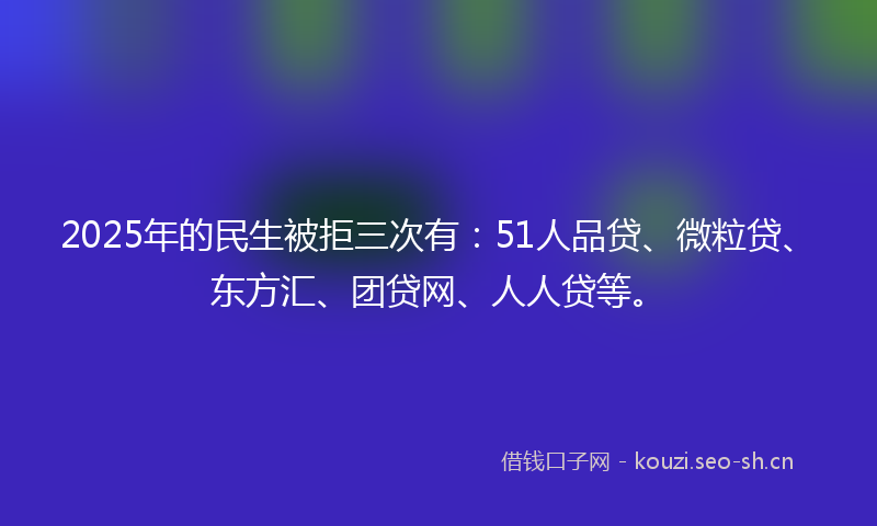 2025年的民生被拒三次有：51人品贷、微粒贷、东方汇、团贷网、人人贷等。