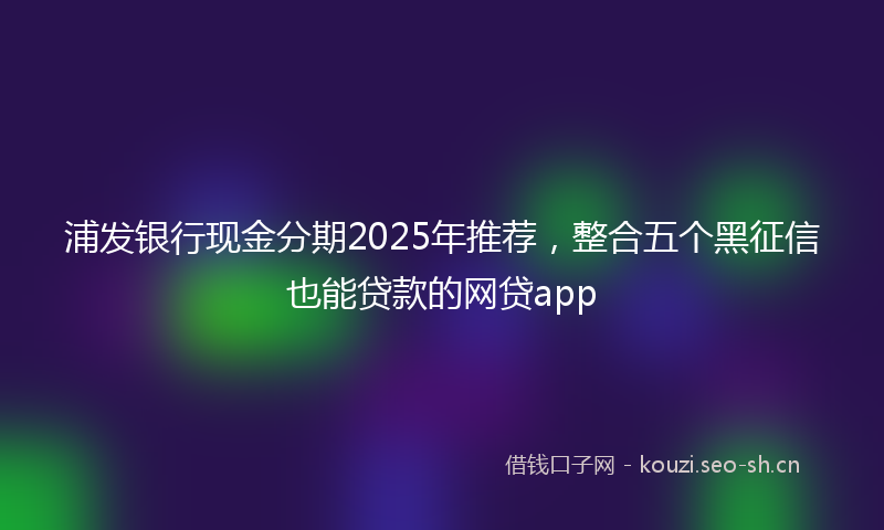 浦发银行现金分期2025年推荐，整合五个黑征信也能贷款的网贷app