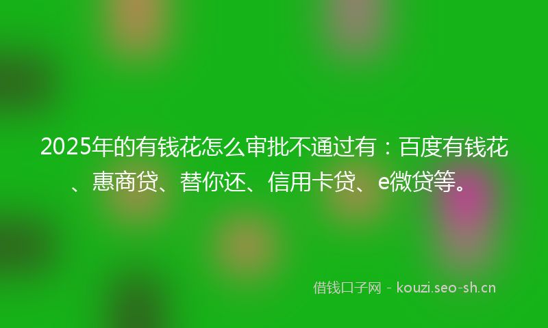 2025年的有钱花怎么审批不通过有：百度有钱花、惠商贷、替你还、信用卡贷、e微贷等。