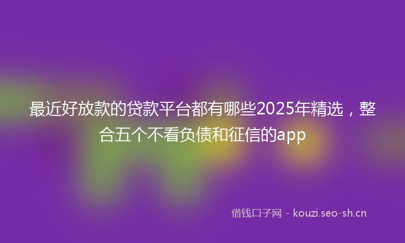 最近好放款的贷款平台都有哪些2025年精选，整合五个不看负债和征信的app