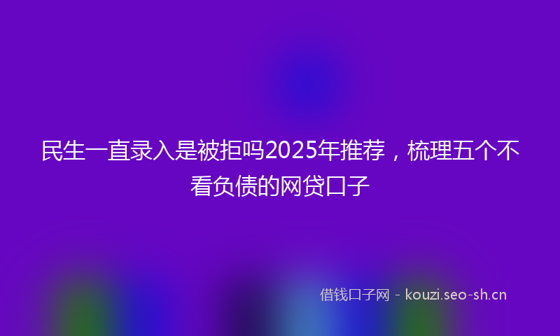 民生一直录入是被拒吗2025年推荐，梳理五个不看负债的网贷口子