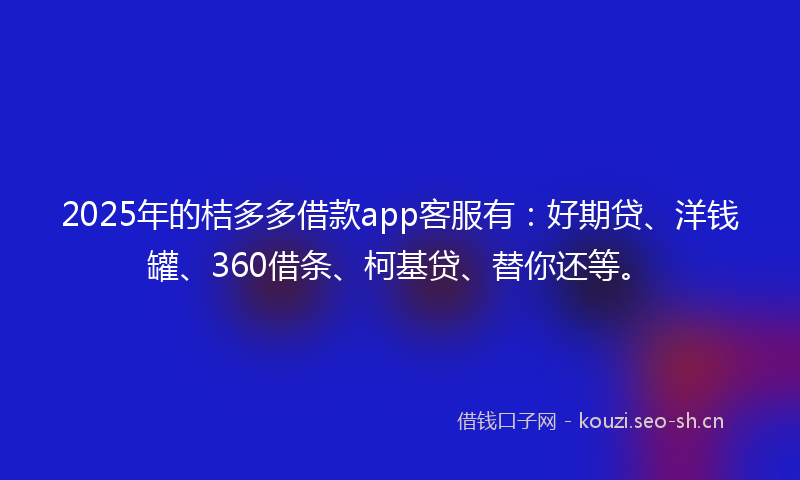 2025年的桔多多借款app客服有：好期贷、洋钱罐、360借条、柯基贷、替你还等。