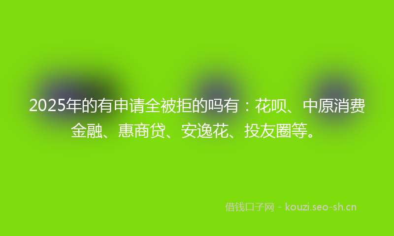 2025年的有申请全被拒的吗有：花呗、中原消费金融、惠商贷、安逸花、投友圈等。