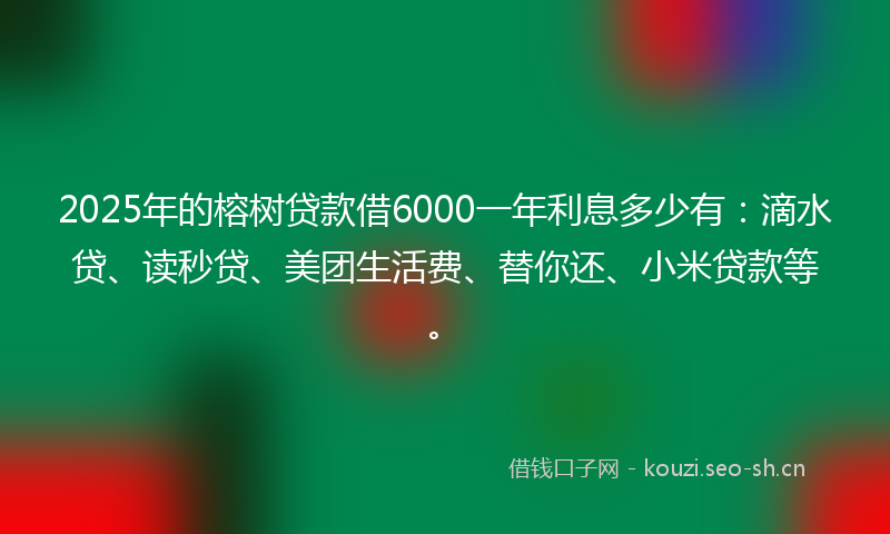 2025年的榕树贷款借6000一年利息多少有：滴水贷、读秒贷、美团生活费、替你还、小米贷款等。
