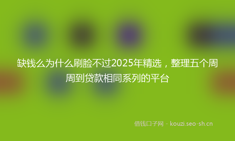 缺钱么为什么刷脸不过2025年精选，整理五个周周到贷款相同系列的平台