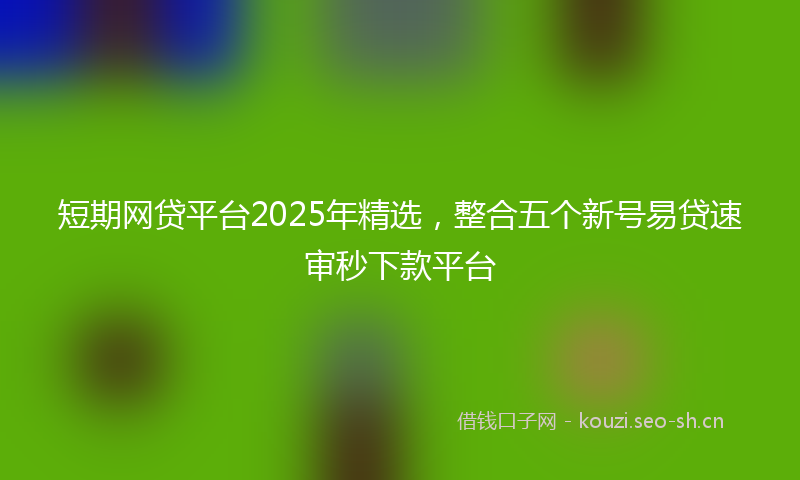 短期网贷平台2025年精选，整合五个新号易贷速审秒下款平台