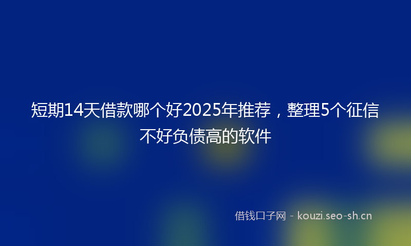 短期14天借款哪个好2025年推荐，整理5个征信不好负债高的软件