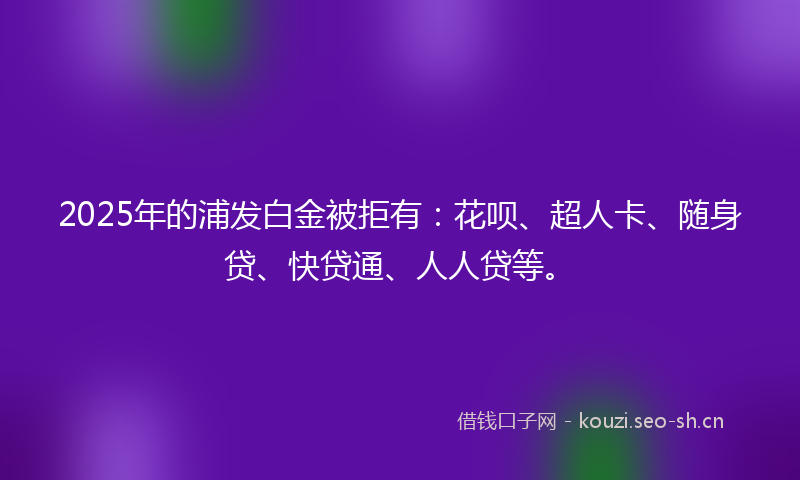 2025年的浦发白金被拒有：花呗、超人卡、随身贷、快贷通、人人贷等。