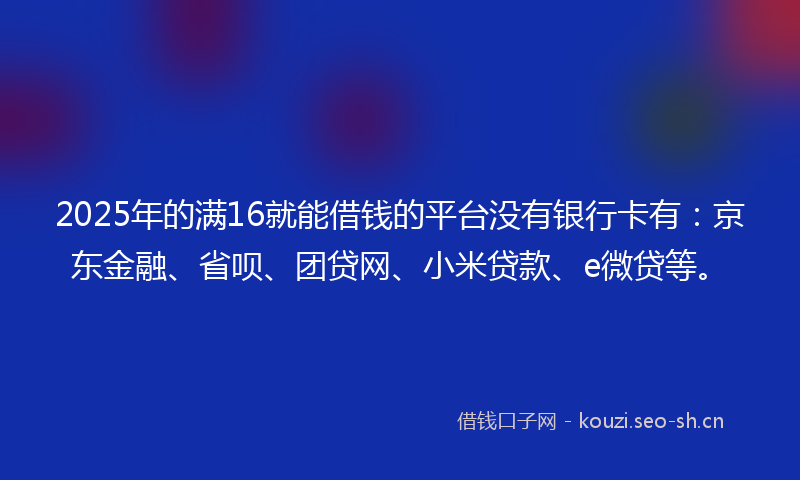 2025年的满16就能借钱的平台没有银行卡有：京东金融、省呗、团贷网、小米贷款、e微贷等。