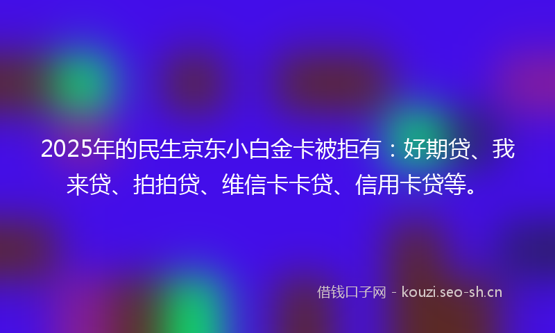2025年的民生京东小白金卡被拒有：好期贷、我来贷、拍拍贷、维信卡卡贷、信用卡贷等。