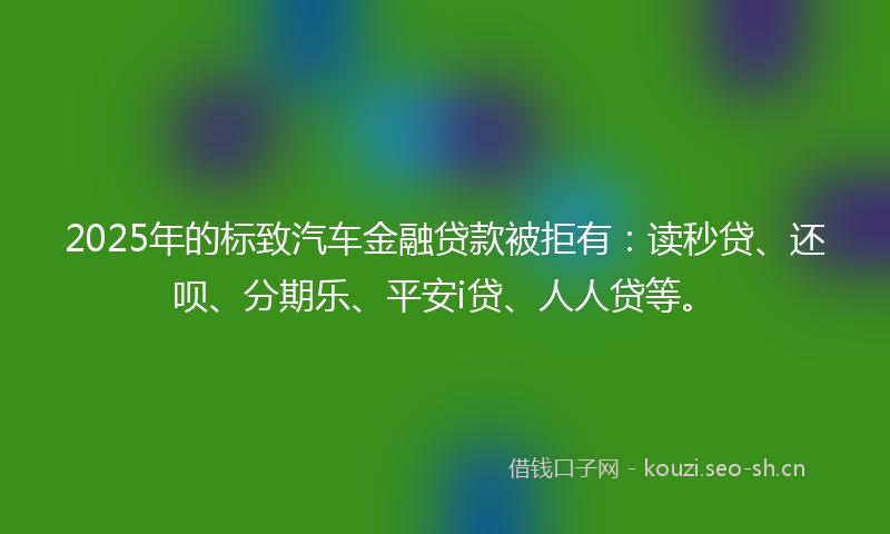 2025年的标致汽车金融贷款被拒有：读秒贷、还呗、分期乐、平安i贷、人人贷等。