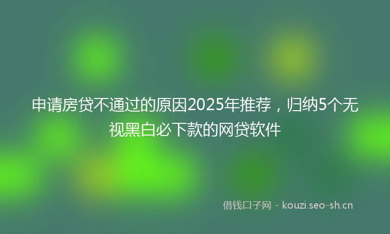 申请房贷不通过的原因2025年推荐，归纳5个无视黑白必下款的网贷软件