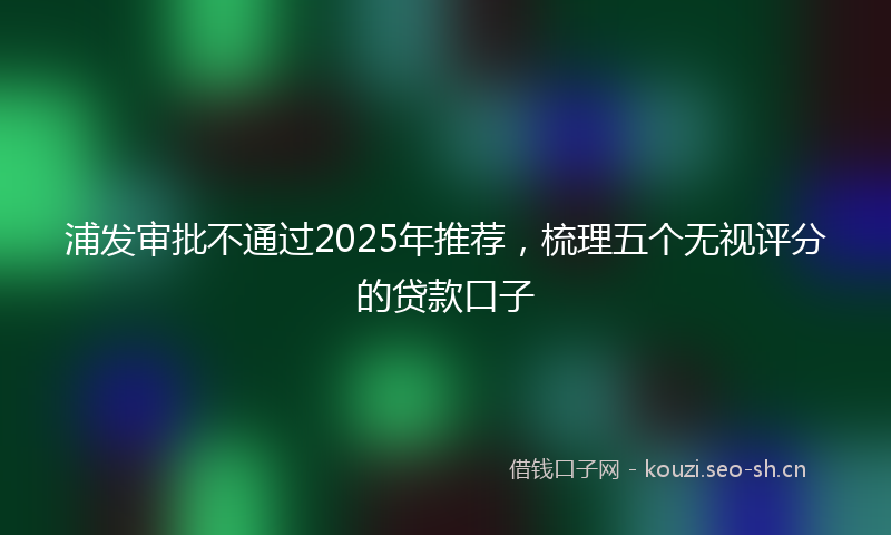 浦发审批不通过2025年推荐，梳理五个无视评分的贷款口子