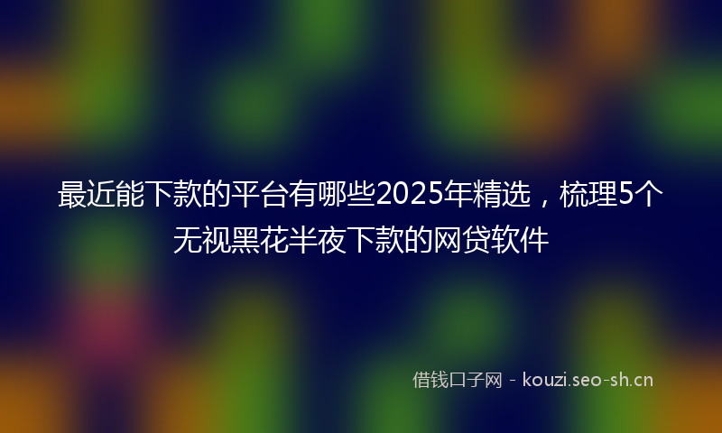 最近能下款的平台有哪些2025年精选，梳理5个无视黑花半夜下款的网贷软件